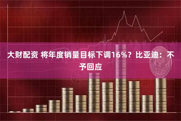 大财配资 将年度销量目标下调16%？比亚迪：不予回应