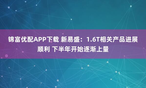 锦富优配APP下载 新易盛：1.6T相关产品进展顺利 下半年开始逐渐上量