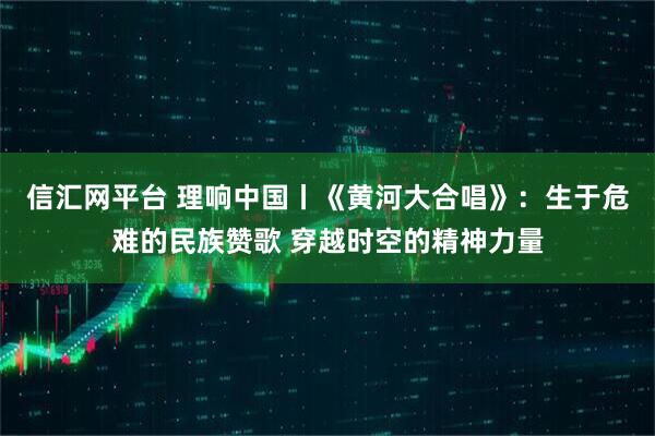 信汇网平台 理响中国丨《黄河大合唱》：生于危难的民族赞歌 穿越时空的精神力量